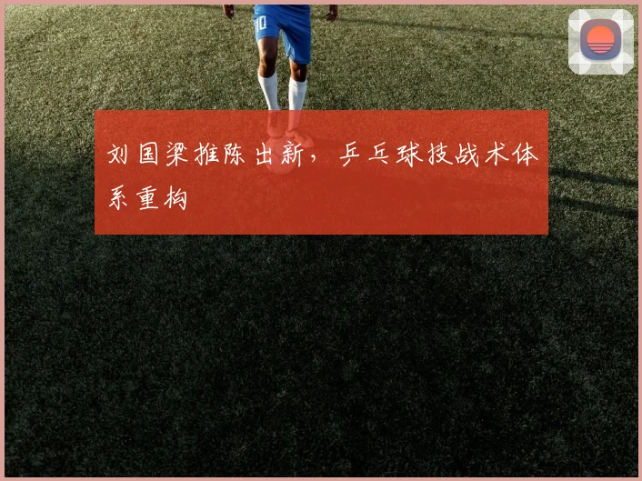 刘国梁推陈出新，乒乓球技战术体系重构