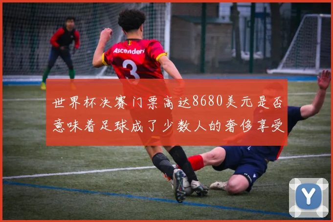 世界杯决赛门票高达8680美元是否意味着足球成了少数人的奢侈享受
