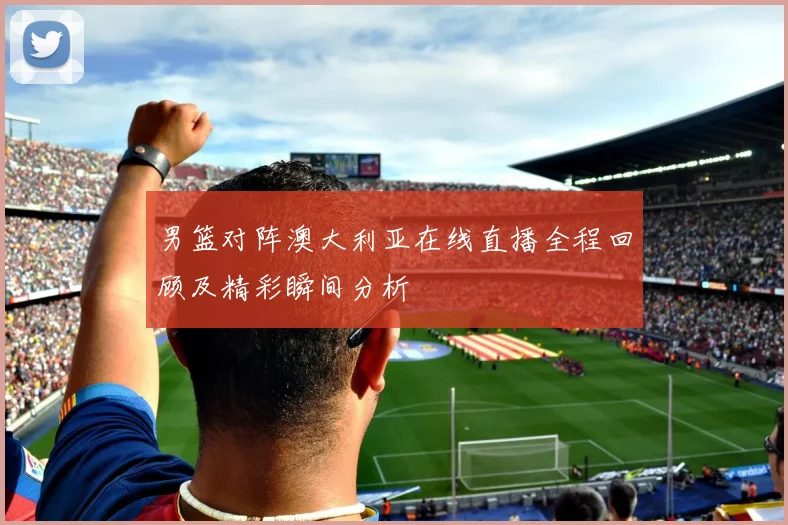 男篮对阵澳大利亚在线直播全程回顾及精彩瞬间分析