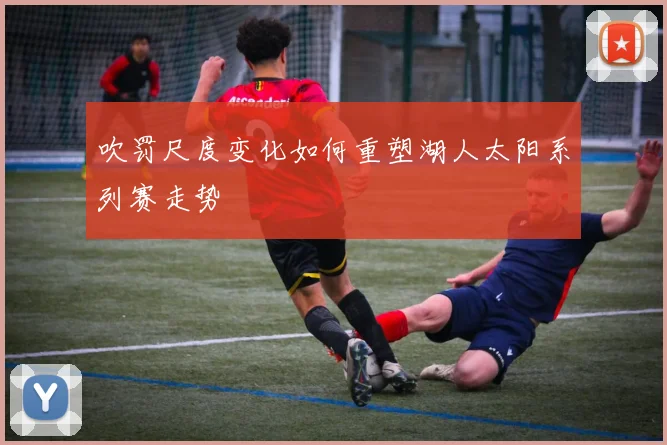 吹罚尺度变化如何重塑湖人太阳系列赛走势