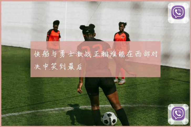 快船与勇士激战正酣谁能在西部对决中笑到最后