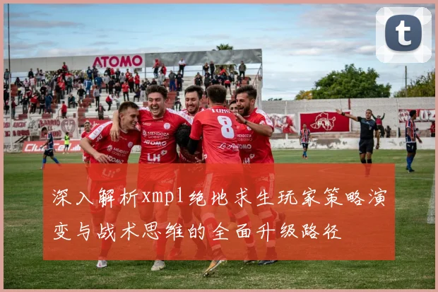 深入解析xmpl绝地求生玩家策略演变与战术思维的全面升级路径