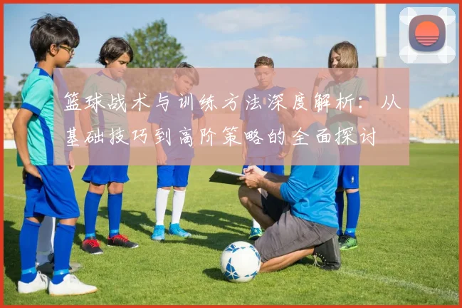 篮球战术与训练方法深度解析：从基础技巧到高阶策略的全面探讨