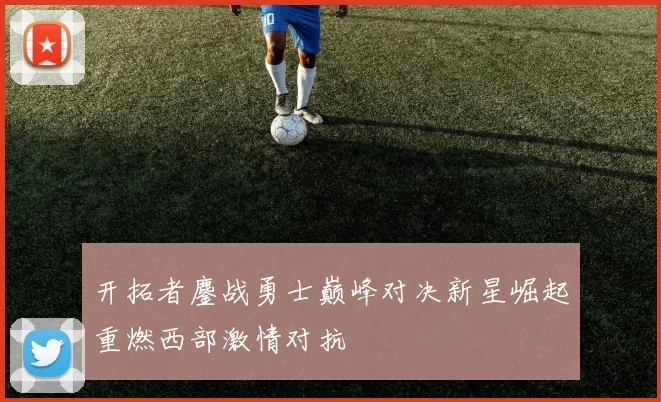 开拓者鏖战勇士巅峰对决新星崛起重燃西部激情对抗