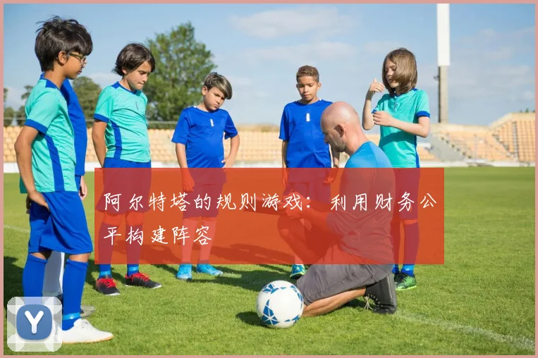 阿尔特塔的规则游戏：利用财务公平构建阵容