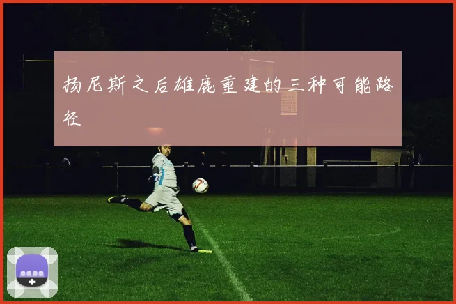 扬尼斯之后雄鹿重建的三种可能路径