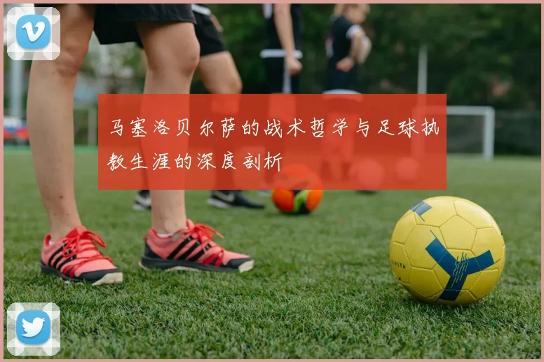 马塞洛贝尔萨的战术哲学与足球执教生涯的深度剖析