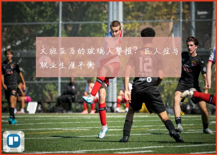 文班亚马的玻璃人警报？巨人症与职业生涯平衡