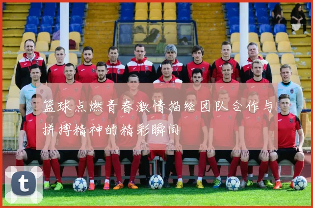篮球点燃青春激情描绘团队合作与拼搏精神的精彩瞬间