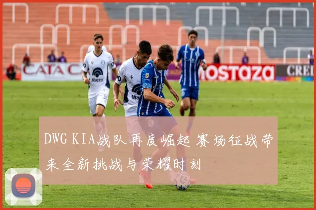 DWG KIA战队再度崛起 赛场征战带来全新挑战与荣耀时刻